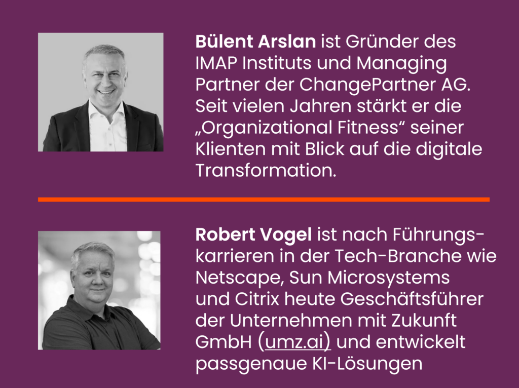 Bülent Arslan ist Gründer des IMAP Instituts und Managing Partner der ChangePartner AG. Seit vielen Jahren stärkt er die „Organizational Fitness“ seiner Klienten mit Blick auf die digitale Transformation.
Robert Vogel ist nach Führungs-karrieren in der Tech-Branche wie Netscape, Sun Microsystems und Citrix heute Geschäftsführer der Unternehmen mit Zukunft GmbH (umz.ai) und entwickelt passgenaue KI-Lösungen
