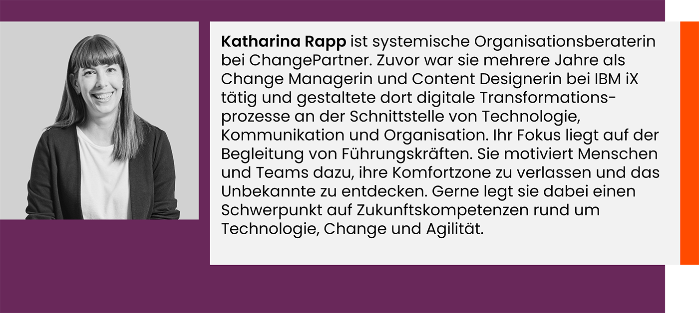 Katharina Rapp ist systemische Organisationsberaterin bei ChangePartner. Zuvor war sie mehrere Jahre als Change Managerin und Content Designerin bei IBM iX tätig und gestaltete dort digitale Transformations-prozesse an der Schnittstelle von Technologie, Kommunikation und Organisation. Ihr Fokus liegt auf der Begleitung von Führungskräften. Sie motiviert Menschen und Teams dazu, ihre Komfortzone zu verlassen und das Unbekannte zu entdecken. Gerne legt sie dabei einen Schwerpunkt auf Zukunftskompetenzen rund um Technologie, Change und Agilität.