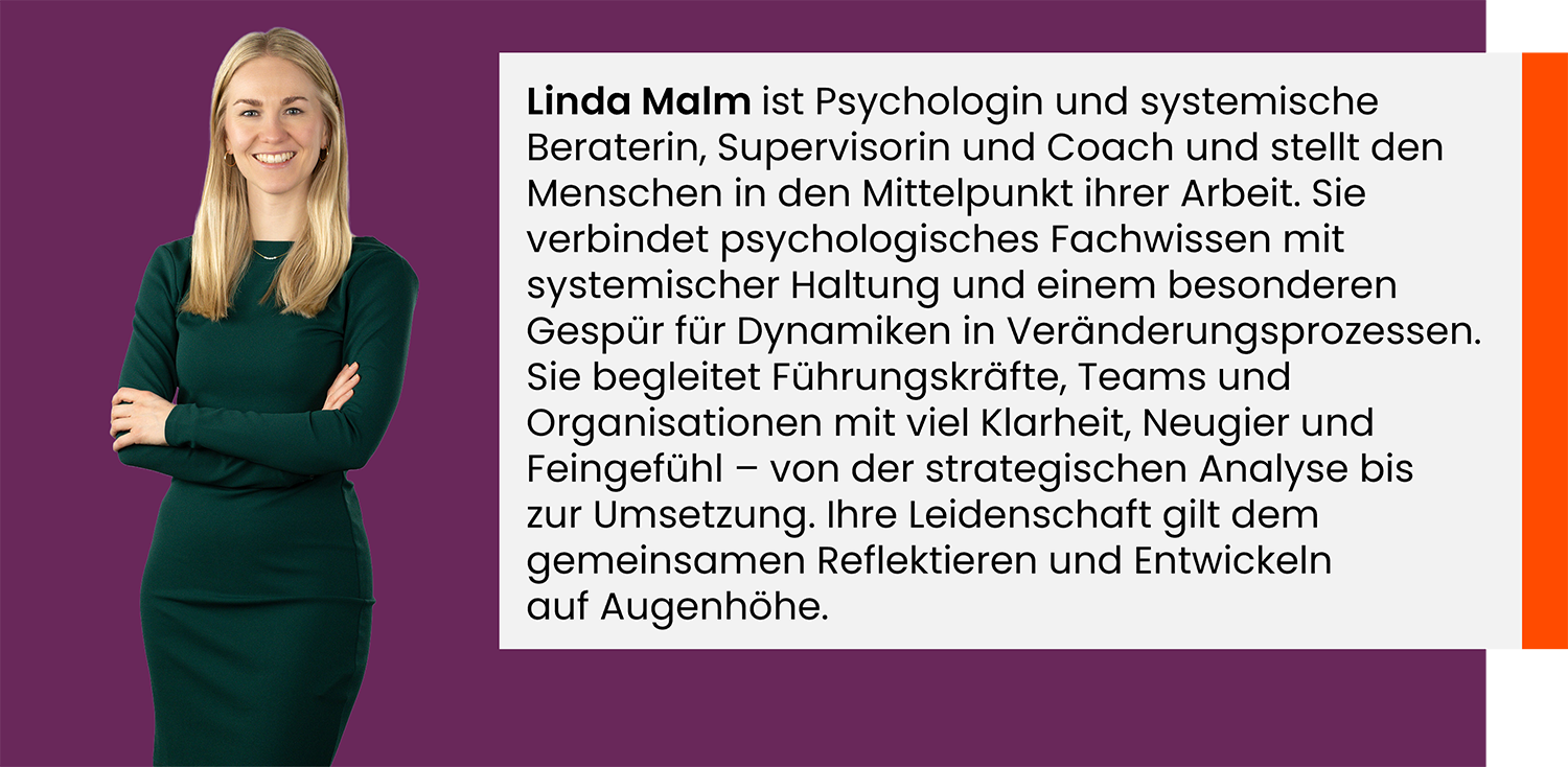 Linda Malm ist Psychologin und systemische Beraterin, Supervisorin und Coach und stellt den Menschen in den Mittelpunkt ihrer Arbeit. Sie verbindet psychologisches Fachwissen mit systemischer Haltung und einem besonderen Gespür für Dynamiken in Veränderungsprozessen. Sie begleitet Führungskräfte, Teams und Organisationen mit viel Klarheit, Neugier und Feingefühl – von der strategischen Analyse bis zur Umsetzung. Ihre Leidenschaft gilt dem gemeinsamen Reflektieren und Entwickeln auf Augenhöhe.