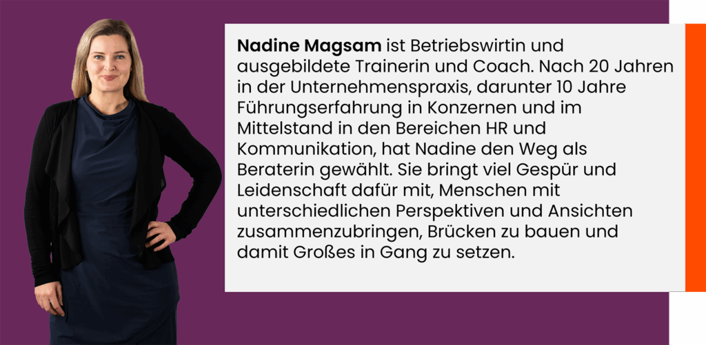 Nadine Magsam ist Betriebswirtin und ausgebildete Trainerin und Coach. Nach 20 Jahren in der Unternehmenspraxis, darunter 10 Jahre Führungs-erfahrung in Konzernen und im Mittelstand in den Bereichen HR und Kommunikation, hat Nadine den Weg als Beraterin gewählt. Sie bringt viel Gespür und Leidenschaft dafür mit, Menschen mit unterschiedlichen Perspektiven und Ansichten zusammenzubringen, Brücken zu bauen und damit Großes in Gang zu setzen.