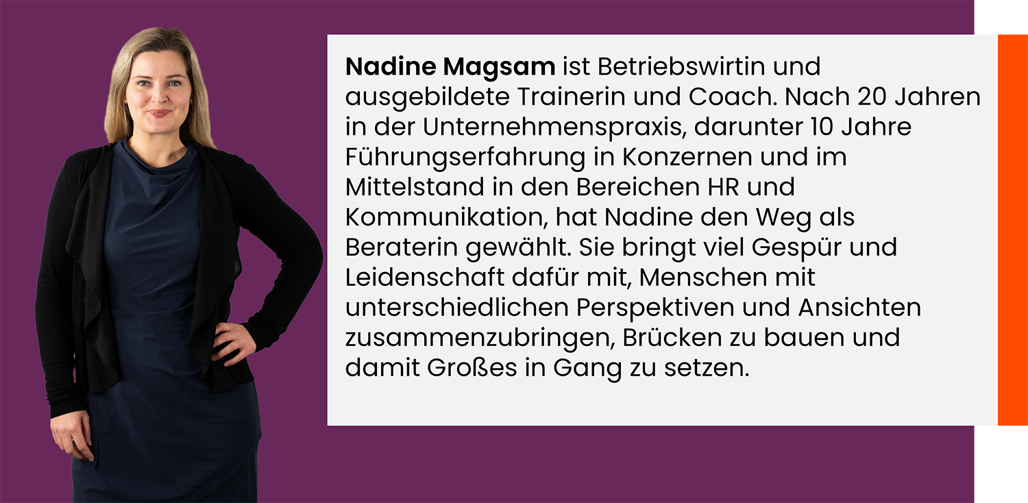 Nadine Magsam ist Betriebswirtin und ausgebildete Trainerin und Coach. Nach 20 Jahren in der Unternehmenspraxis, darunter 10 Jahre Führungs-erfahrung in Konzernen und im Mittelstand in den Bereichen HR und Kommunikation, hat Nadine den Weg als Beraterin gewählt. Sie bringt viel Gespür und Leidenschaft dafür mit, Menschen mit unterschiedlichen Perspektiven und Ansichten zusammenzubringen, Brücken zu bauen und damit Großes in Gang zu setzen.