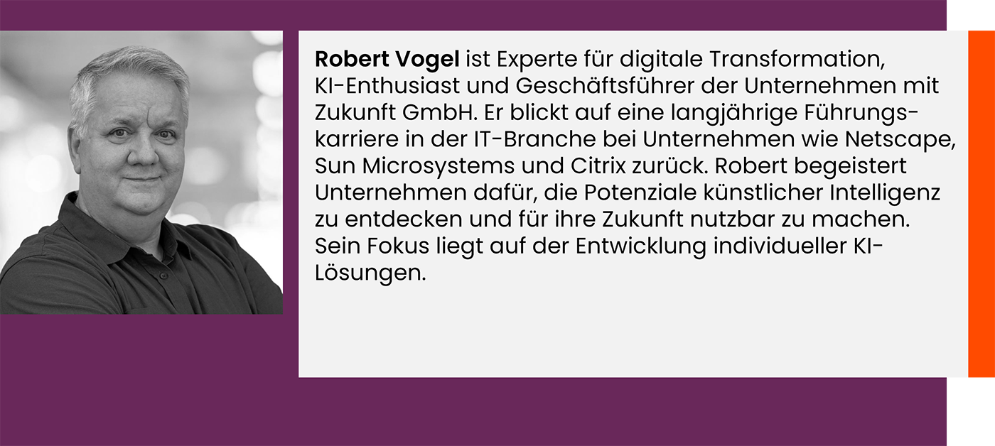 Robert Vogel ist Experte für digitale Transformation, KI-Enthusiast und Geschäftsführer der Unternehmen mit Zukunft GmbH. Er blickt auf eine langjährige Führungs-karriere in der IT-Branche bei Unternehmen wie Netscape, Sun Microsystems und Citrix zurück. Robert begeistert Unternehmen dafür, die Potenziale künstlicher Intelligenz zu entdecken und für ihre Zukunft nutzbar zu machen. Sein Fokus liegt auf der Entwicklung individueller KI-Lösungen.