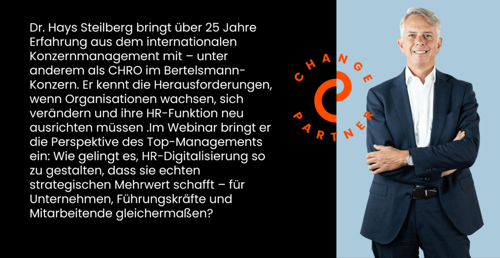 Dr. Hays Steilberg bringt über 25 Jahre Erfahrung aus dem internationalen Konzernmanagement mit – unter anderem als CHRO im Bertelsmann-Konzern. Er kennt die Herausforderungen, wenn Organisationen wachsen, sich verändern und ihre HR-Funktion neu ausrichten müssen .Im Webinar bringt er die Perspektive des Top-Managements ein: Wie gelingt es, HR-Digitalisierung so zu gestalten, dass sie echten strategischen Mehrwert schafft – für Unternehmen, Führungskräfte und Mitarbeitende gleichermaßen?