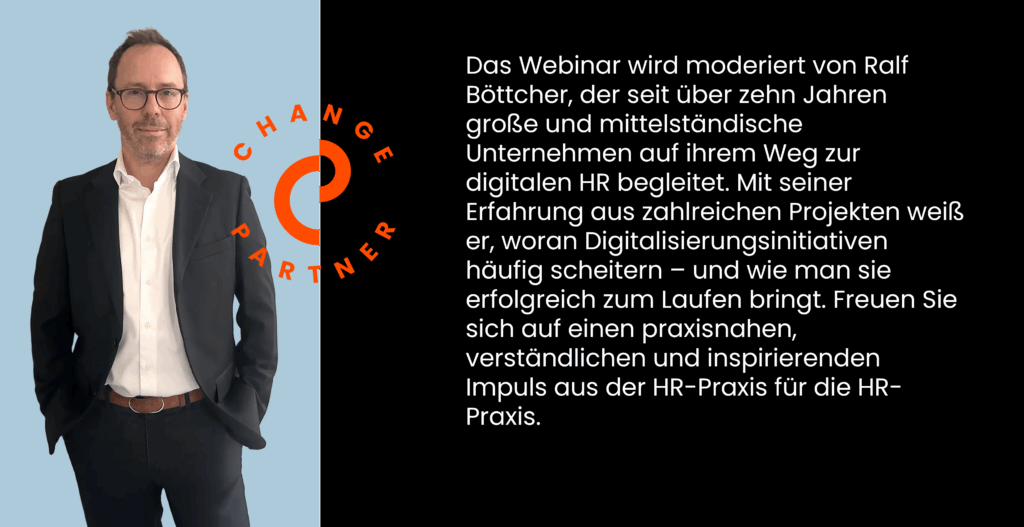 Das Webinar wird moderiert von Ralf Böttcher, der seit über zehn Jahren große und mittelständische Unternehmen auf ihrem Weg zur digitalen HR begleitet. Mit seiner Erfahrung aus zahlreichen Projekten weiß er, woran Digitalisierungsinitiativen häufig scheitern – und wie man sie erfolgreich zum Laufen bringt. Freuen Sie sich auf einen praxisnahen, verständlichen und inspirierenden Impuls aus der HR-Praxis für die HR-Praxis.