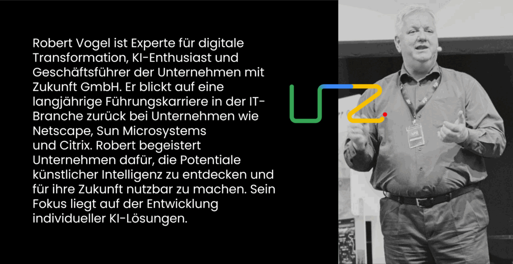 Robert Vogel ist Experte für digitale Transformation, KI-Enthusiast und Geschäftsführer der Unternehmen mit Zukunft GmbH. Er blickt auf eine langjährige Führungskarriere in der IT-Branche zurück bei Unternehmen wie Netscape, Sun Microsystems ​
und Citrix. Robert begeistert Unternehmen dafür, die Potentiale künstlicher Intelligenz zu entdecken und für ihre Zukunft nutzbar zu machen. Sein Fokus liegt auf der Entwicklung individueller KI-Lösungen.
