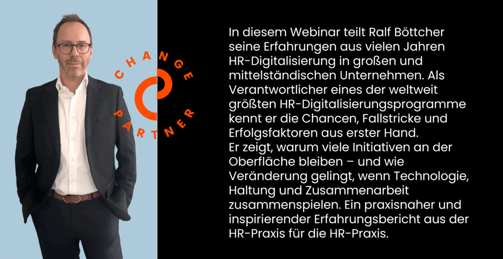 In diesem Webinar teilt Ralf Böttcher seine Erfahrungen aus vielen Jahren HR-Digitalisierung in großen und mittelständischen Unternehmen. Als Verantwortlicher eines der weltweit größten HR-Digitalisierungsprogramme kennt er die Chancen, Fallstricke und Erfolgsfaktoren aus erster Hand.
Er zeigt, warum viele Initiativen an der Oberfläche bleiben – und wie Veränderung gelingt, wenn Technologie, Haltung und Zusammenarbeit zusammenspielen. Ein praxisnaher und inspirierender Erfahrungsbericht aus der HR-Praxis für die HR-Praxis.
